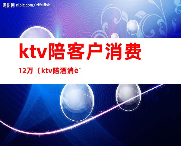 ktv陪客户消费12万(ktv陪酒消费)