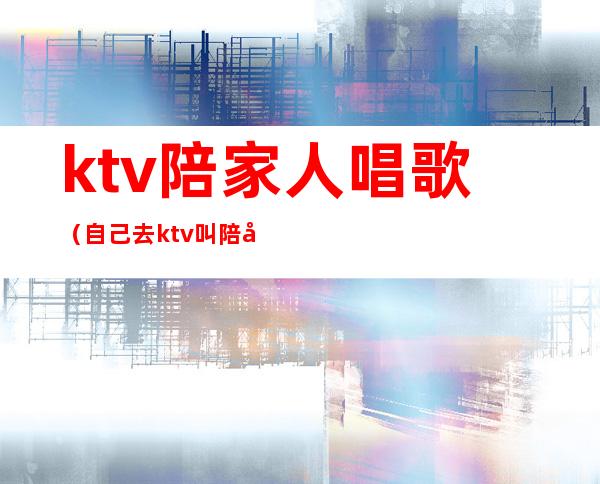ktv陪家人唱歌(自己去ktv叫陪唱)
