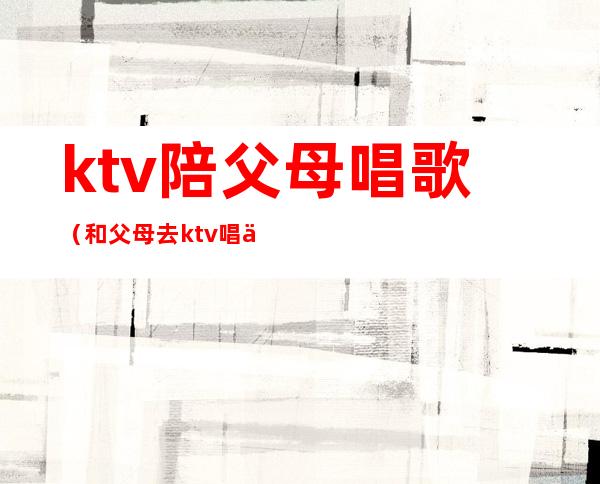 ktv陪父母唱歌(和父母去ktv唱什么歌)