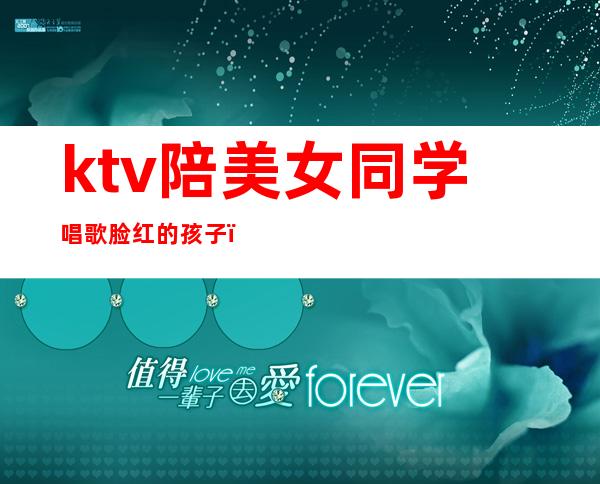 ktv陪美女同学唱歌脸红的孩子(女孩在ktv唱歌唱哭了)