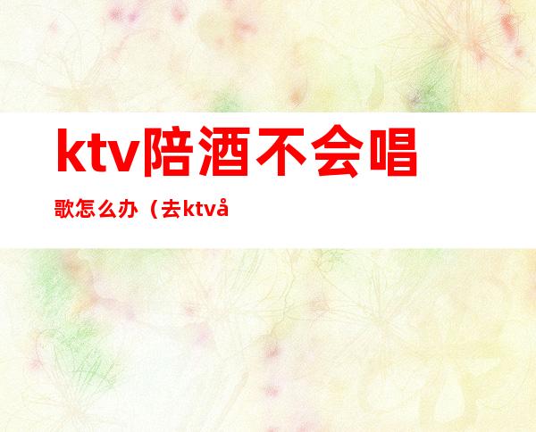 ktv陪酒不会唱歌怎么办(去ktv唱歌找陪酒怎么处罚)