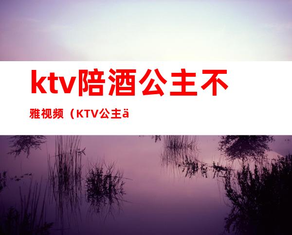 ktv陪酒公主不雅视频(KTV公主下雅视频)