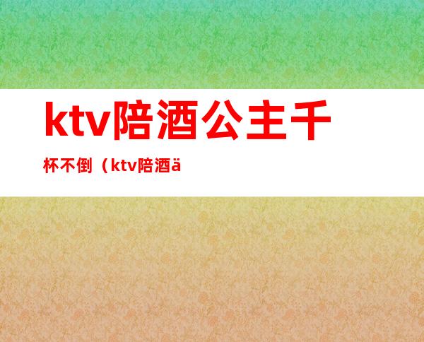 ktv陪酒公主千杯不倒(ktv陪酒为什么叫公主)
