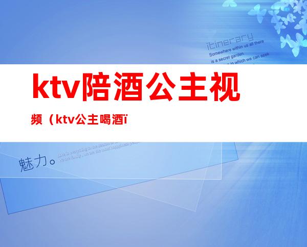 ktv陪酒公主视频(ktv公主喝酒)