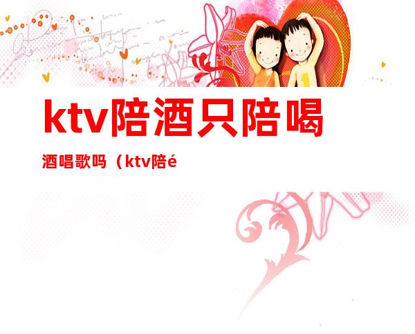ktv陪酒只陪喝酒唱歌吗（ktv陪酒需要会喝很多酒吗）