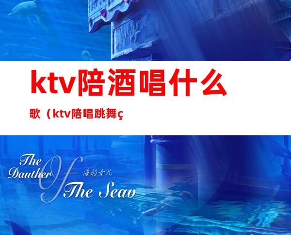 ktv陪酒唱什么歌(ktv陪唱跳舞的歌)