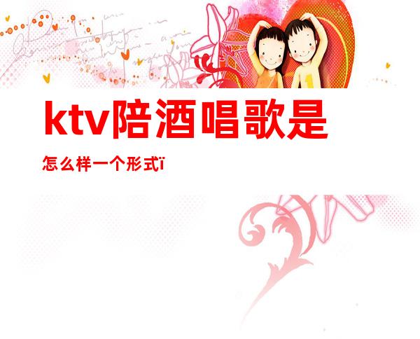 ktv陪酒唱歌是怎么样一个形式()