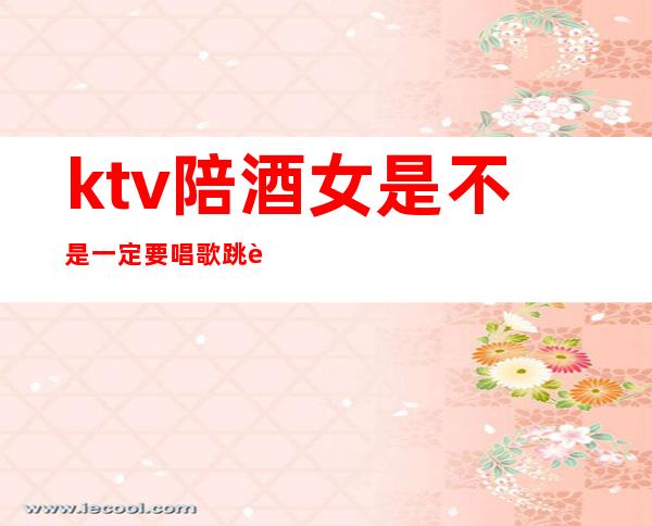 ktv陪酒女是不是一定要唱歌跳舞（）