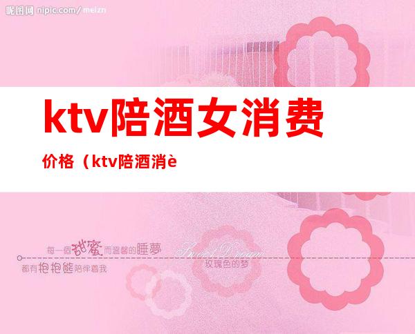 ktv陪酒女消费价格(ktv陪酒消费一般多少)