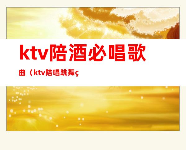 ktv陪酒必唱歌曲(ktv陪唱跳舞的歌)