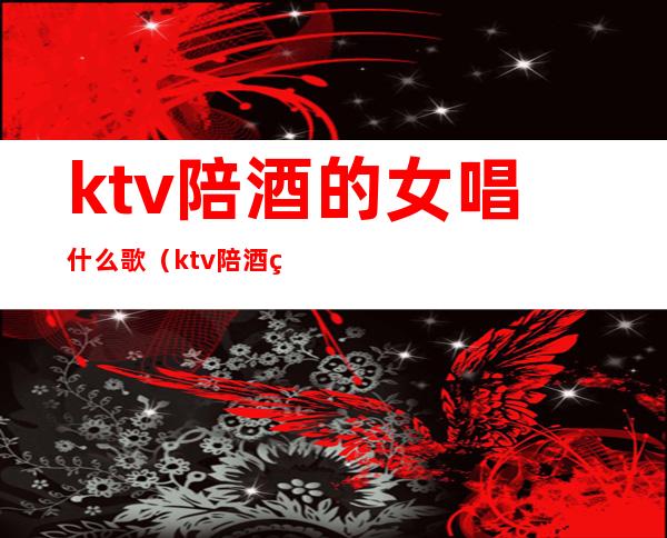ktv陪酒的女唱什么歌(ktv陪酒的女唱什么歌曲)
