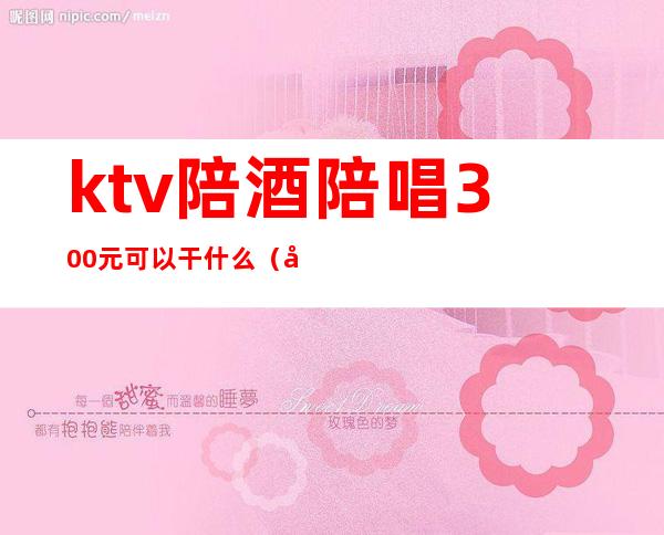 ktv陪酒陪唱300元可以干什么(在ktv找个陪唱要多少钱)