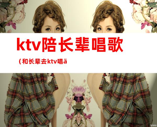 ktv陪长辈唱歌（和长辈去ktv唱什么歌）