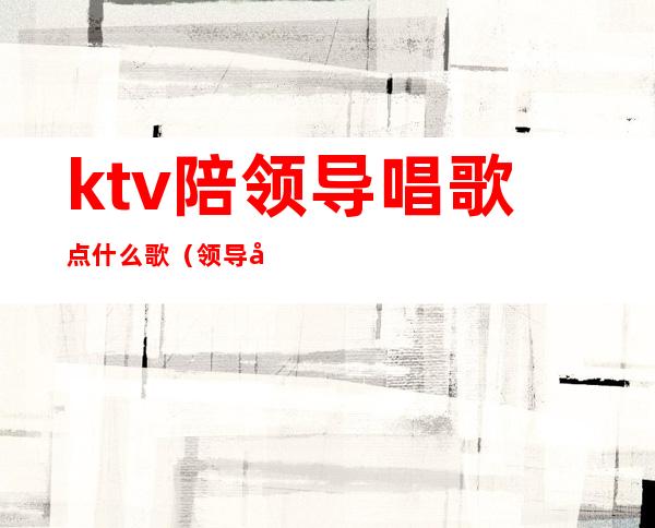 ktv陪领导唱歌点什么歌(领导去ktv唱什么歌)