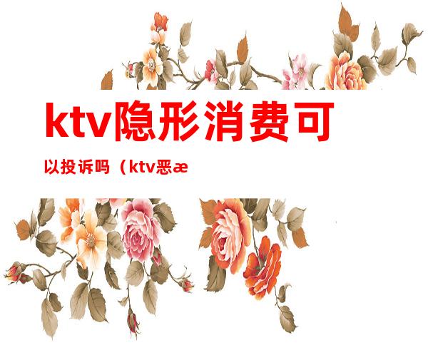 ktv隐形消费可以投诉吗(ktv恶意消费)