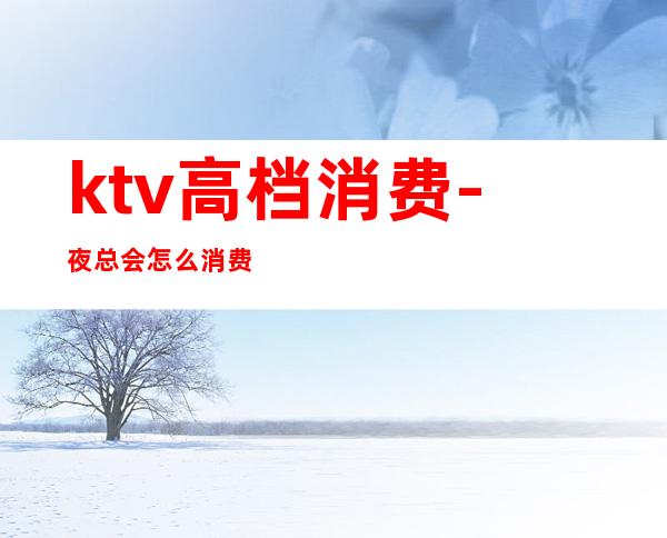 ktv高档消费-夜总会怎么消费