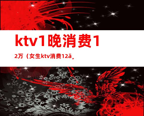 ktv1晚消费12万(女生ktv消费12万)