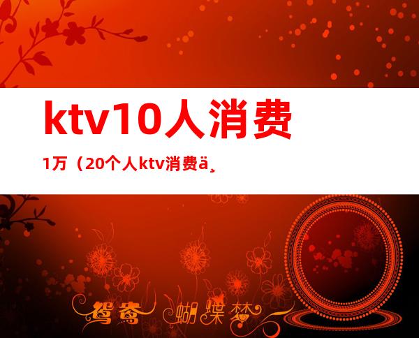 ktv10人消费1万(20个人ktv消费一般多少钱)