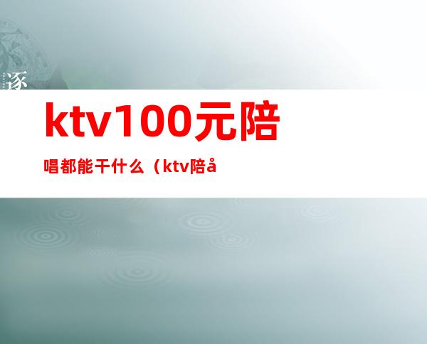 ktv100元陪唱都能干什么（ktv陪唱能挣多少钱）