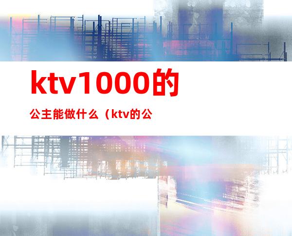 ktv1000的公主能做什么(ktv的公主是做什么的)