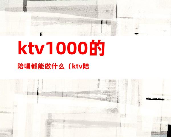 ktv1000的陪唱都能做什么(ktv陪唱可以干嘛)