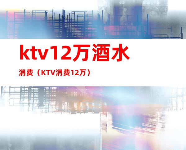 ktv12万酒水消费(KTV消费12万)