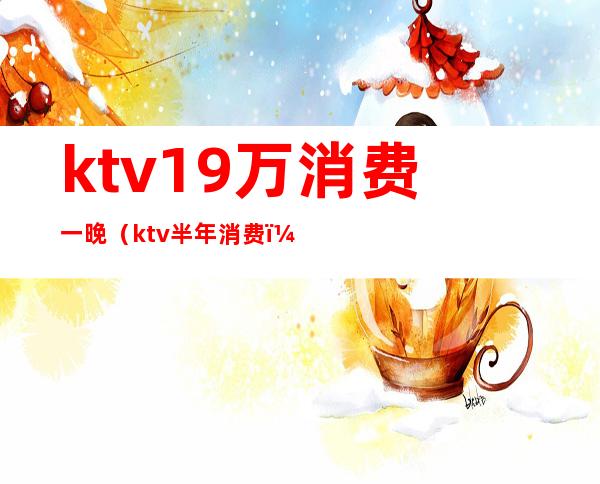 ktv19万消费一晚（ktv半年消费）