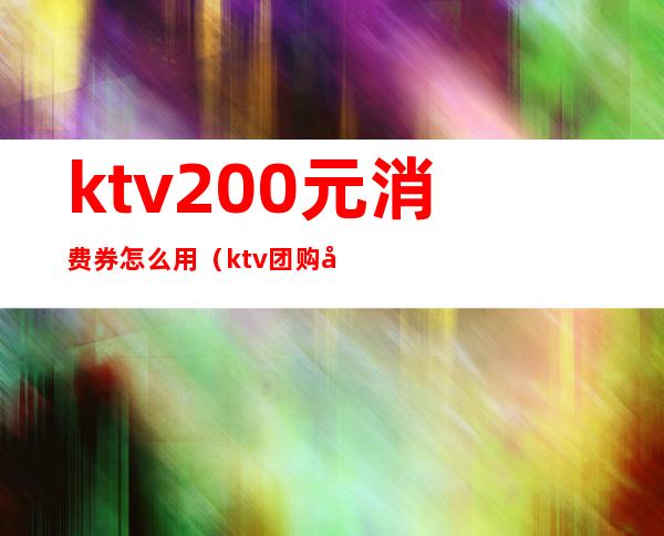 ktv200元消费券怎么用(ktv团购券要买几张)