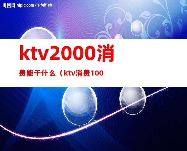 ktv2000消费能干什么(ktv消费1000多算正常吗)