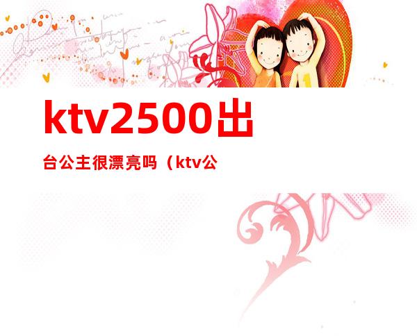 ktv2500出台公主很漂亮吗(ktv公主都要很漂亮吗)
