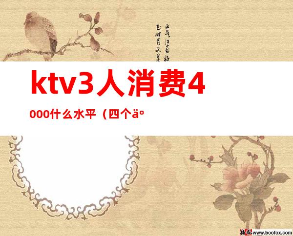 ktv3人消费4000什么水平(四个人KTV消费6000)