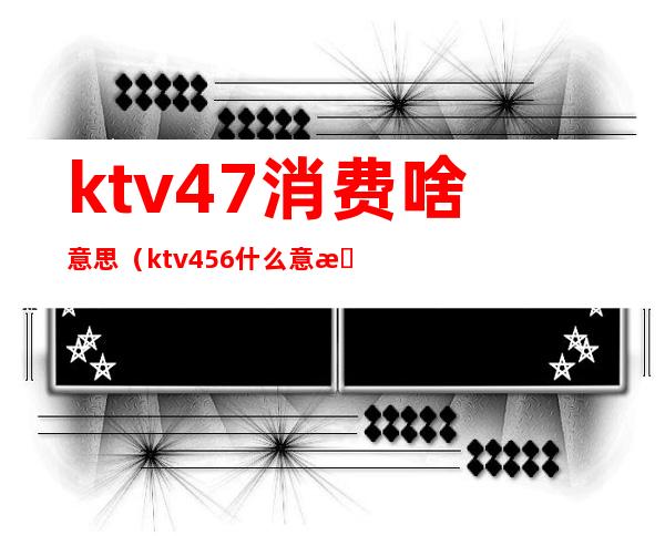 ktv47消费啥意思(ktv456什么意思)