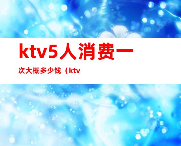 ktv5人消费一次大概多少钱(ktv5个人多少钱)