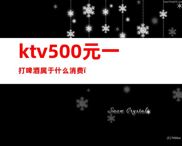 ktv500元一打啤酒属于什么消费(KTV啤酒多少钱一打)