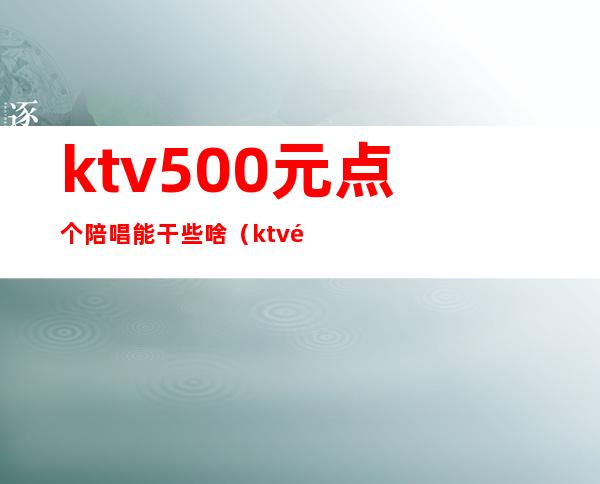 ktv500元点个陪唱能干些啥(ktv陪唱一般多少钱)