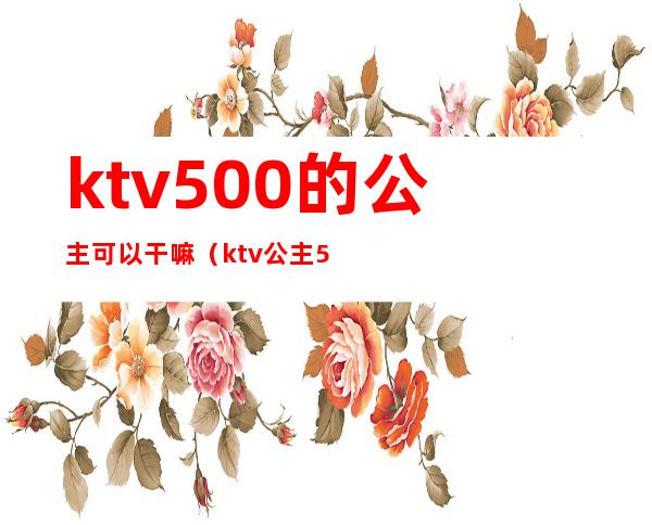 ktv500的公主可以干嘛(ktv公主500能对她做什么)