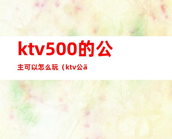 ktv500的公主可以怎么玩(ktv公主500块能干嘛)