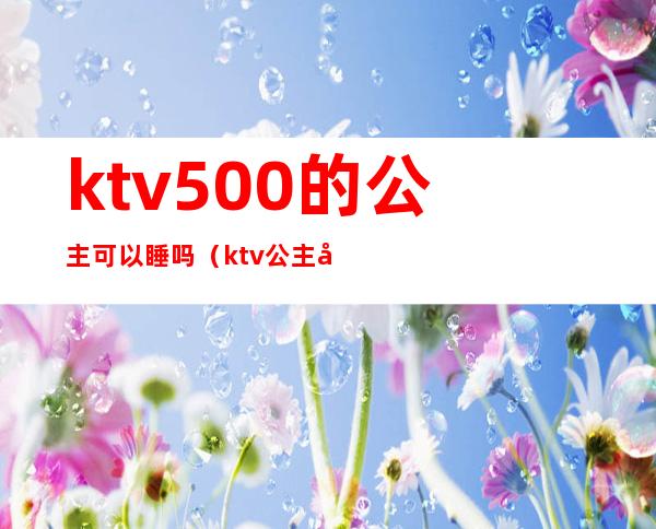 ktv500的公主可以睡吗(ktv公主多少钱可以睡吗)
