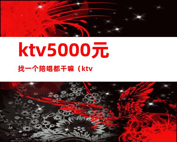 ktv5000元找一个陪唱都干嘛(ktv陪唱多少钱)