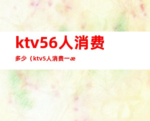 ktv56人消费多少(ktv5人消费一次大概多少钱)