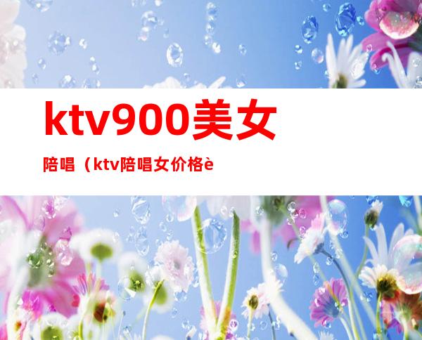 ktv900美女陪唱(ktv陪唱女价格表)