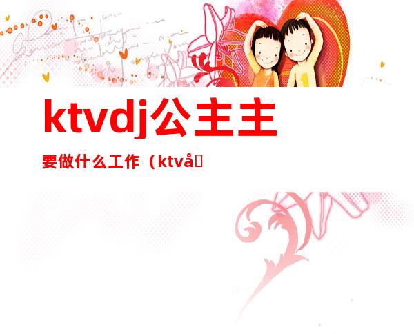 ktvdj公主主要做什么工作(ktv公主一般工作需要干什么)