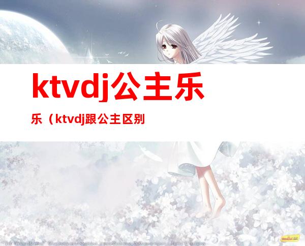 ktvdj公主乐乐(ktvdj跟公主区别)