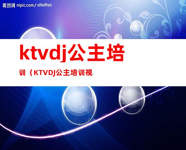 ktvdj公主培训(KTVDJ公主培训视频)