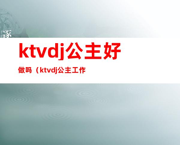 ktvdj公主好做吗(ktvdj公主工作流程)