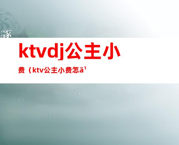 ktvdj公主小费(ktv公主小费怎么结)