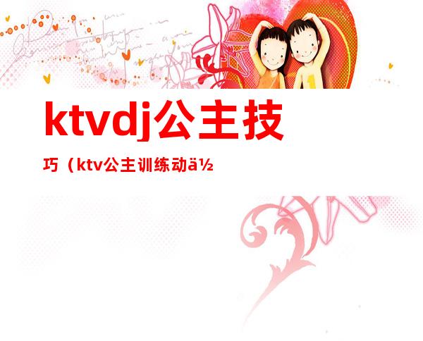 ktvdj公主技巧（ktv公主训练动作）