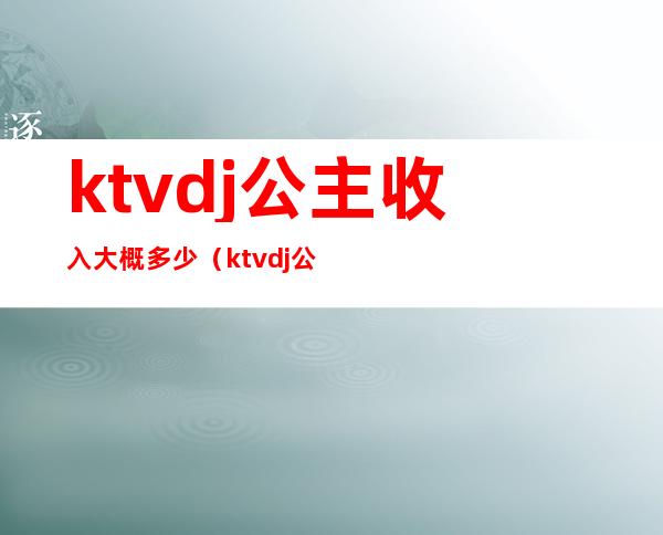 ktvdj公主收入大概多少(ktvdj公主工资一般多少)