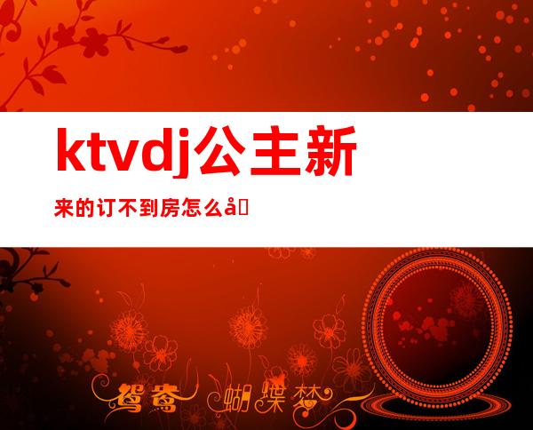 ktvdj公主新来的订不到房怎么办(ktv公主有订房任务吗)