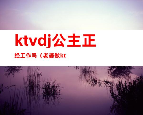 ktvdj公主正经工作吗(老婆做ktvdj公主都正规吗)